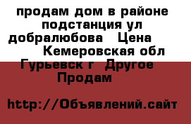 продам дом в районе подстанция ул.добралюбова › Цена ­ 500 000 - Кемеровская обл., Гурьевск г. Другое » Продам   